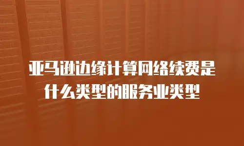 亚马逊边缘计算网络续费是什么类型的服务业类型
