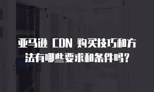 亚马逊 CDN 购买技巧和方法有哪些要求和条件吗？