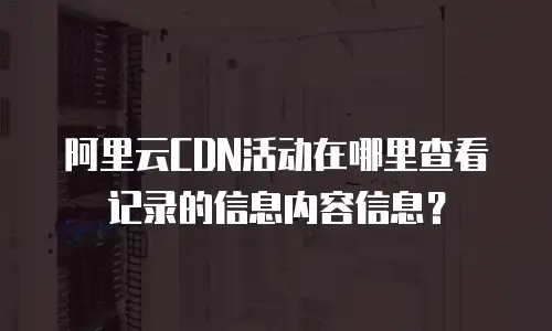 阿里云CDN活动在哪里查看记录的信息内容信息？