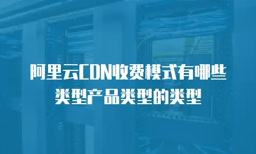 阿里云CDN收费模式有哪些类型产品类型的类型