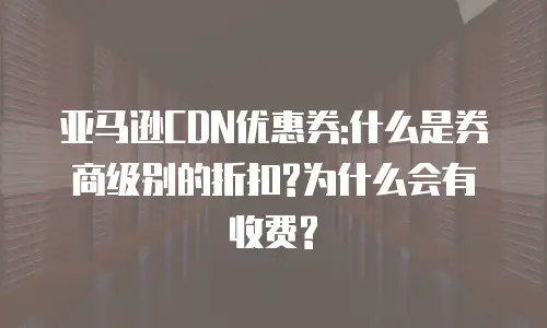 亚马逊CDN优惠券:什么是券商级别的折扣?为什么会有收费?