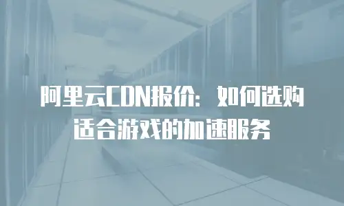 阿里云CDN报价：如何选购适合游戏的加速服务
