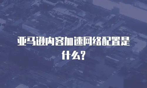 亚马逊内容加速网络配置是什么?