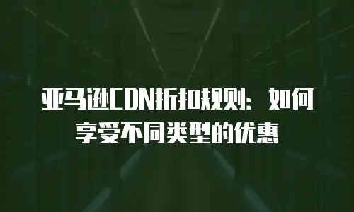 亚马逊CDN折扣规则：如何享受不同类型的优惠
