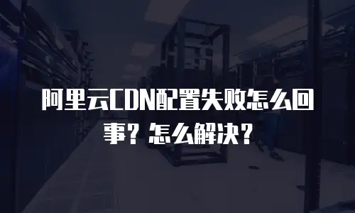 阿里云CDN配置失败怎么回事？怎么解决？