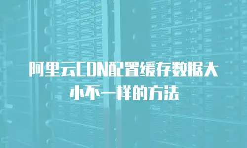 阿里云CDN配置缓存数据大小不一样的方法