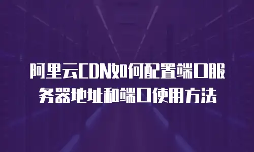 阿里云CDN如何配置端口服务器地址和端口使用方法
