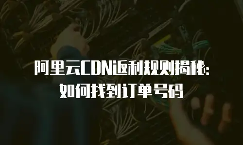 阿里云CDN返利规则揭秘：如何找到订单号码