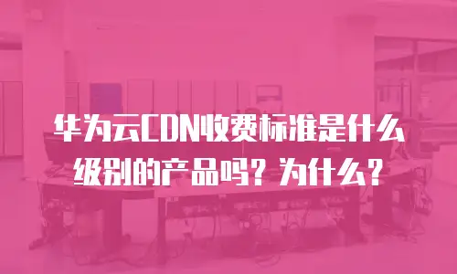 华为云CDN收费标准是什么级别的产品吗？为什么？
