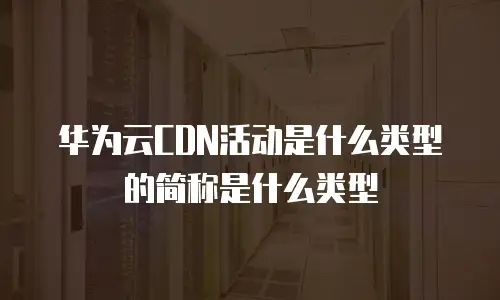 华为云CDN活动是什么类型的简称是什么类型