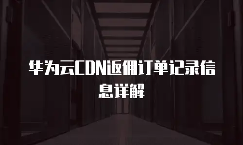 华为云CDN返佣订单记录信息详解