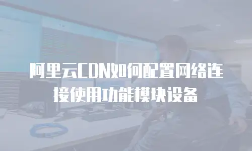 阿里云CDN如何配置网络连接使用功能模块设备