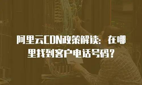 阿里云CDN政策解读：在哪里找到客户电话号码？
