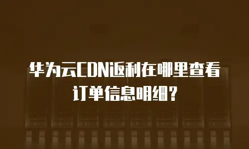 华为云CDN返利在哪里查看订单信息明细？