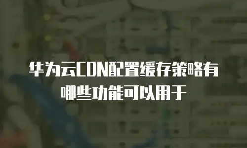 华为云CDN配置缓存策略有哪些功能可以用于