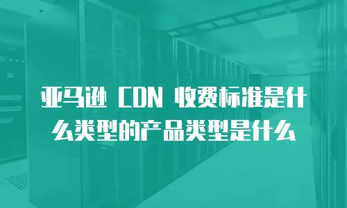 亚马逊 CDN 收费标准是什么类型的产品类型是什么