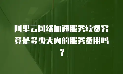 阿里云网络加速服务续费究竟是多少天内的服务费用吗？