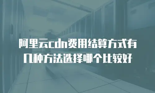 阿里云cdn费用结算方式有几种方法选择哪个比较好