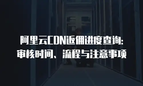 阿里云CDN返佣进度查询：审核时间、流程与注意事项