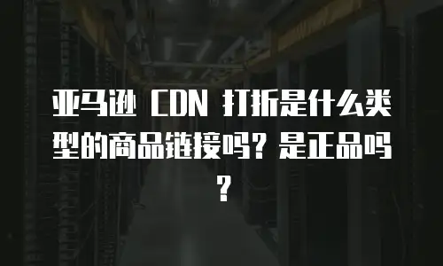 亚马逊 CDN 打折是什么类型的商品链接吗？是正品吗？