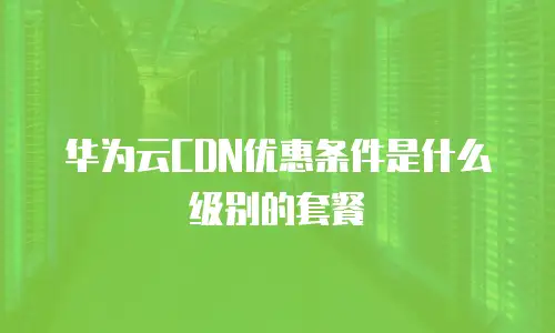 华为云CDN优惠条件是什么级别的套餐