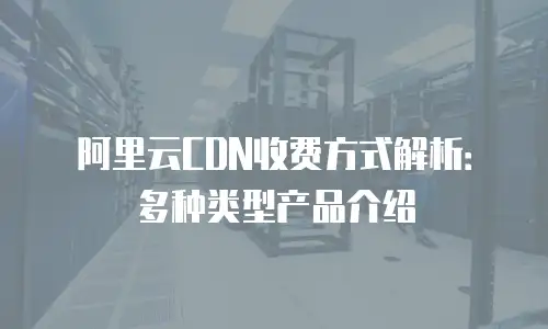 阿里云CDN收费方式解析：多种类型产品介绍