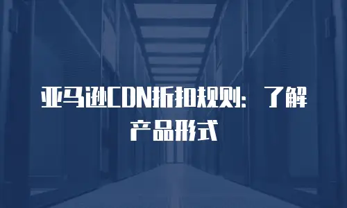 亚马逊CDN折扣规则：了解产品形式
