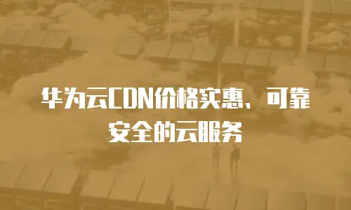 华为云CDN价格实惠、可靠安全的云服务