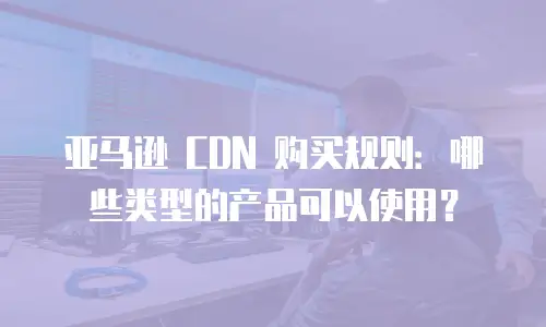 亚马逊 CDN 购买规则：哪些类型的产品可以使用？