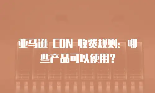 亚马逊 CDN 收费规则：哪些产品可以使用？