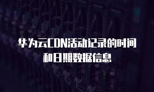 华为云CDN活动记录的时间和日期数据信息