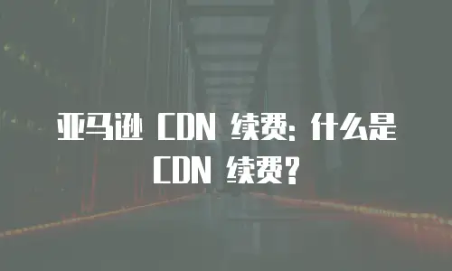 亚马逊 CDN 续费: 什么是 CDN 续费?