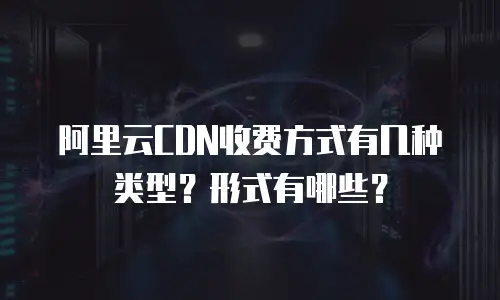 阿里云CDN收费方式有几种类型？形式有哪些？