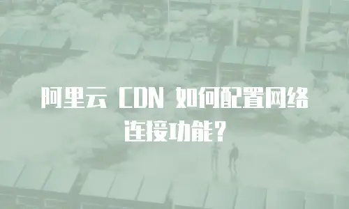 阿里云 CDN 如何配置网络连接功能？