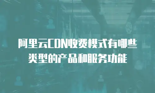 阿里云CDN收费模式有哪些类型的产品和服务功能