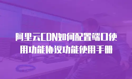 阿里云CDN如何配置端口使用功能协议功能使用手册