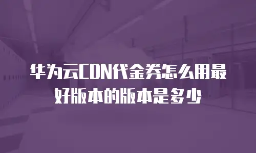 华为云CDN代金券怎么用最好版本的版本是多少
