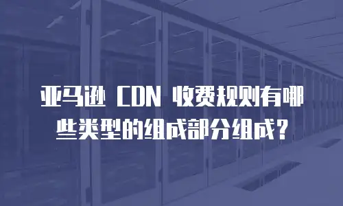 亚马逊 CDN 收费规则有哪些类型的组成部分组成？