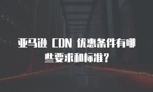 亚马逊 CDN 优惠条件有哪些要求和标准？