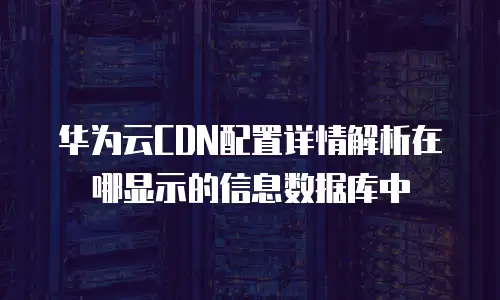 华为云CDN配置详情解析在哪显示的信息数据库中
