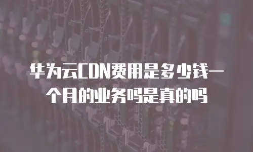 华为云CDN费用是多少钱一个月的业务吗是真的吗