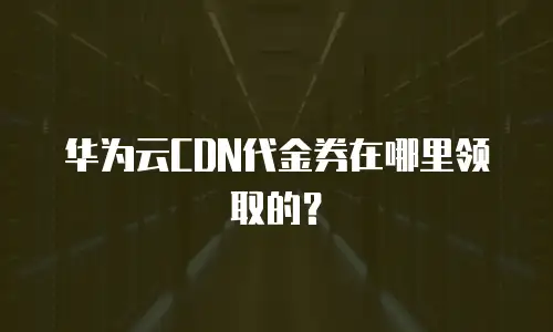 华为云CDN代金券在哪里领取的？