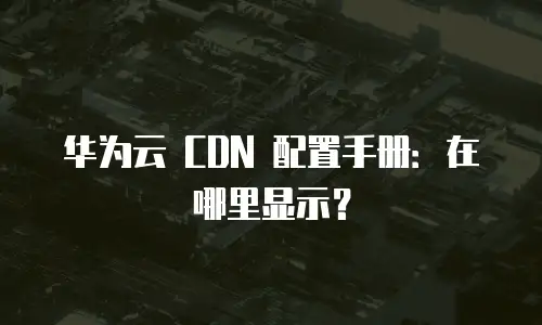 华为云 CDN 配置手册：在哪里显示？