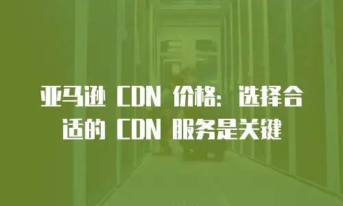 亚马逊 CDN 价格：选择合适的 CDN 服务是关键