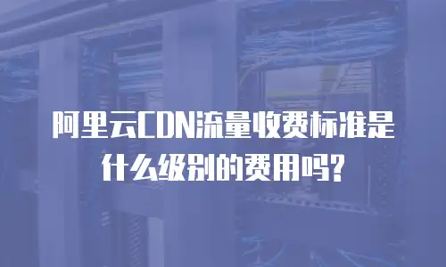 阿里云CDN流量收费标准是什么级别的费用吗?