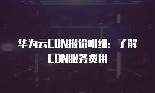 华为云CDN报价明细：了解CDN服务费用