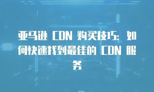 亚马逊 CDN 购买技巧：如何快速找到最佳的 CDN 服务