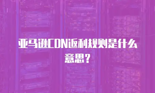 亚马逊CDN返利规则是什么意思？