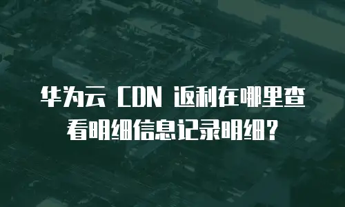 华为云 CDN 返利在哪里查看明细信息记录明细？