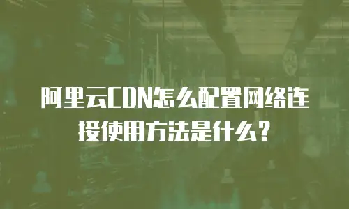 阿里云CDN怎么配置网络连接使用方法是什么？